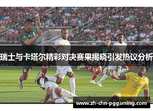 瑞士与卡塔尔精彩对决赛果揭晓引发热议分析