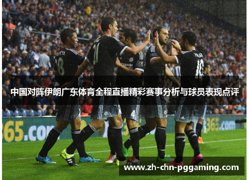 中国对阵伊朗广东体育全程直播精彩赛事分析与球员表现点评