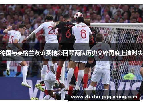 德国与英格兰友谊赛精彩回顾两队历史交锋再度上演对决